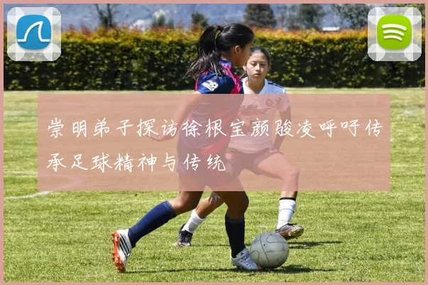 崇明弟子探访徐根宝颜骏凌呼吁传承足球精神与传统