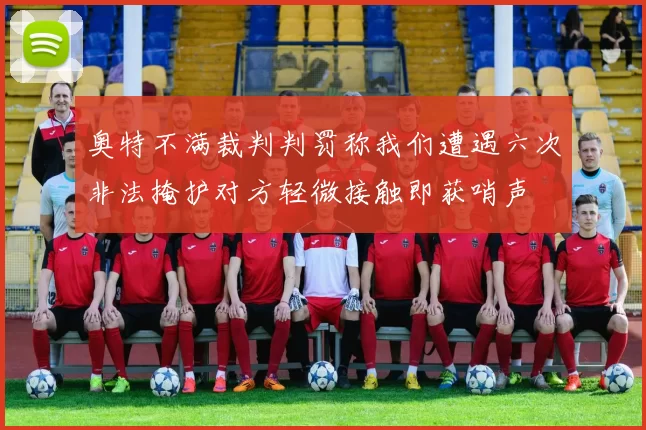 奥特不满裁判判罚称我们遭遇六次非法掩护对方轻微接触即获哨声