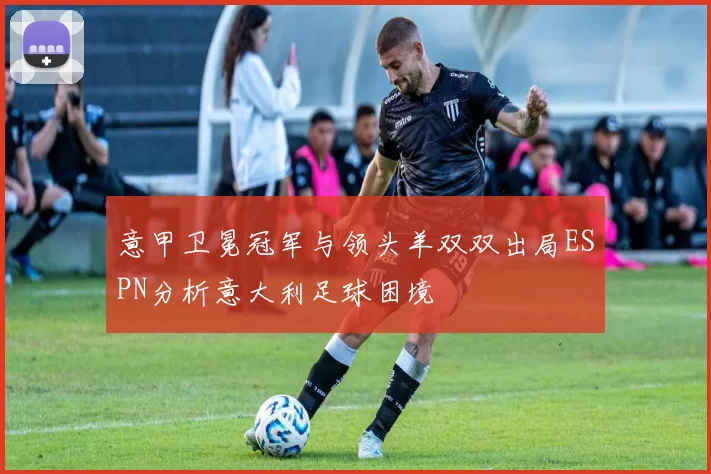 意甲卫冕冠军与领头羊双双出局ESPN分析意大利足球困境
