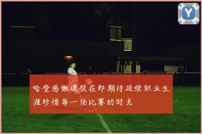 哈登感慨退役在即期待延续职业生涯珍惜每一场比赛的时光