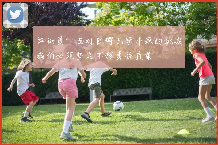 评论员：面对阻碍巴萨夺冠的挑战我们必须坚定不移勇往直前