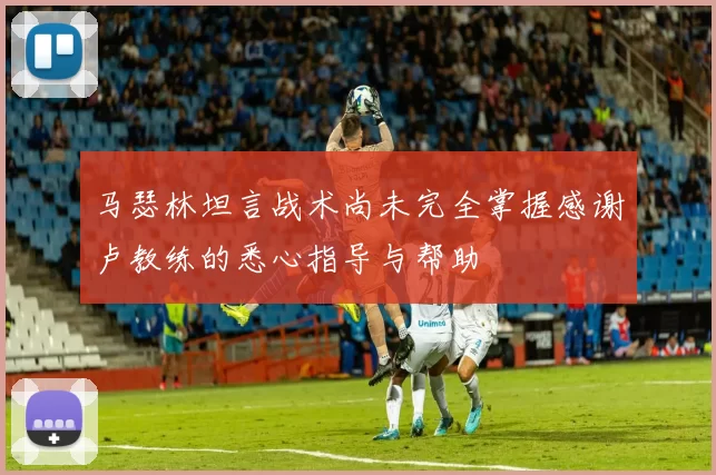 马瑟林坦言战术尚未完全掌握感谢卢教练的悉心指导与帮助