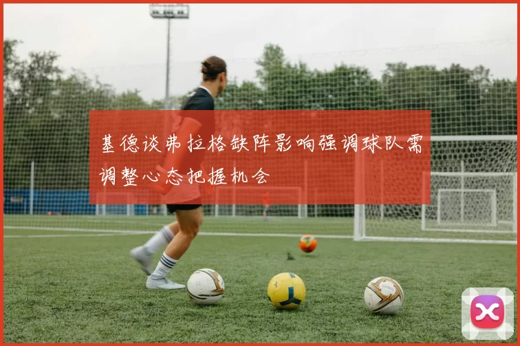 基德谈弗拉格缺阵影响强调球队需调整心态把握机会