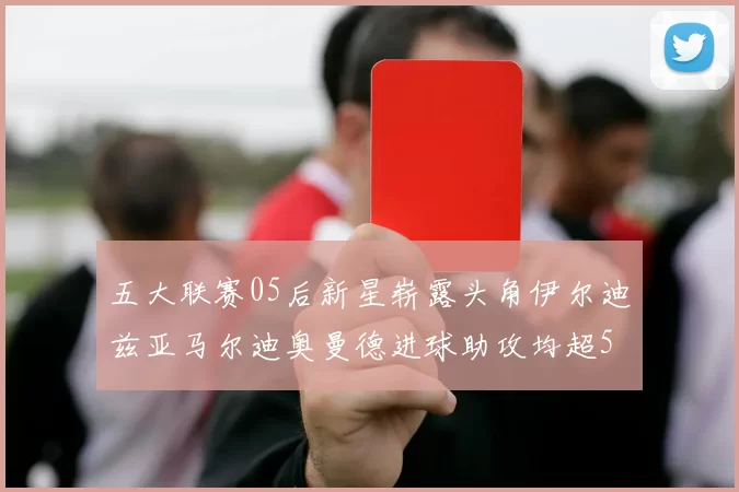 五大联赛05后新星崭露头角伊尔迪兹亚马尔迪奥曼德进球助攻均超5