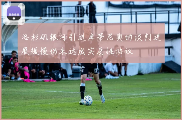 洛杉矶银河引进库蒂尼奥的谈判进展缓慢仍未达成实质性协议