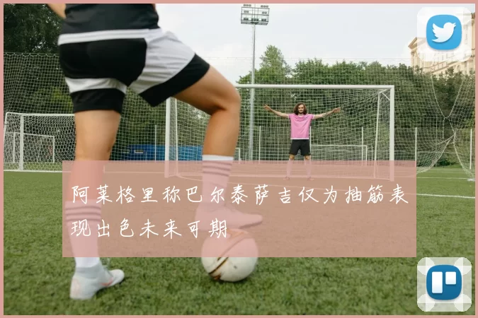 阿莱格里称巴尔泰萨吉仅为抽筋表现出色未来可期