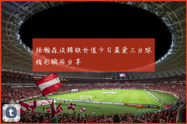 杨瀚森谈稀缺价值今日最爱三分球精彩瞬间分享