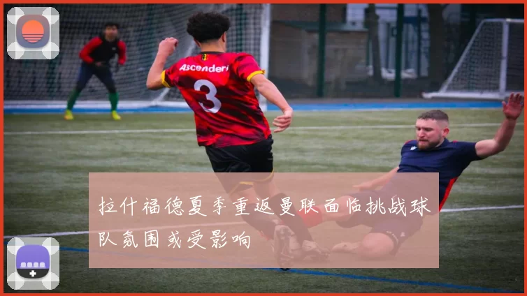 拉什福德夏季重返曼联面临挑战球队氛围或受影响
